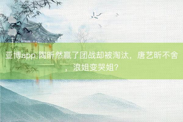 亚博app 陶昕然赢了团战却被淘汰，唐艺昕不舍，浪姐变哭姐?
