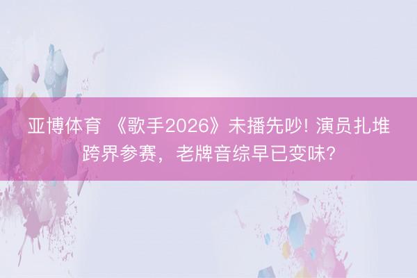 亚博体育 《歌手2026》未播先吵! 演员扎堆跨界参赛，老牌音综早已变味?