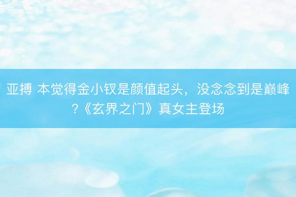 亚搏 本觉得金小钗是颜值起头，没念念到是巅峰?《玄界之门》真女主登场